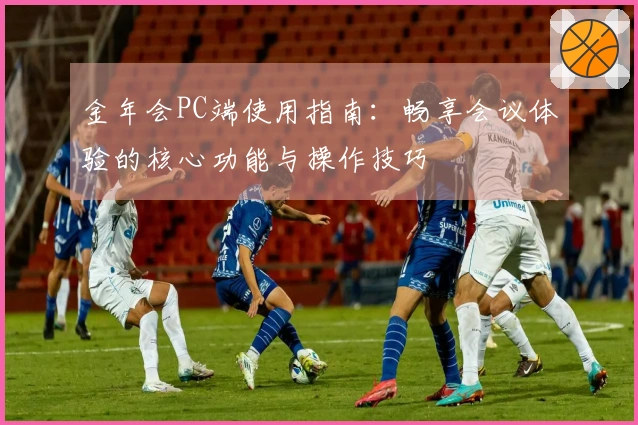 金年会PC端使用指南：畅享会议体验的核心功能与操作技巧