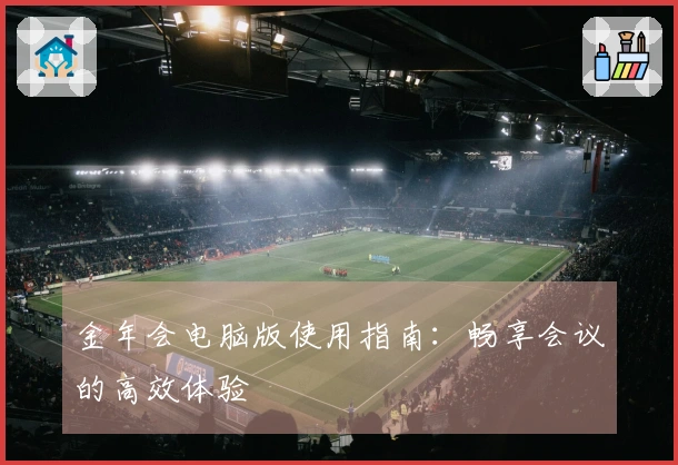 金年会电脑版使用指南：畅享会议的高效体验